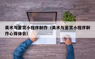 黑龙江美术与鉴赏小程序制作（美术与鉴赏小程序制作心得体会）