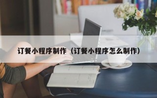 黑龙江订餐小程序制作（订餐小程序怎么制作）