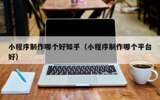 黑龙江小程序制作哪个好知乎（小程序制作哪个平台好）
